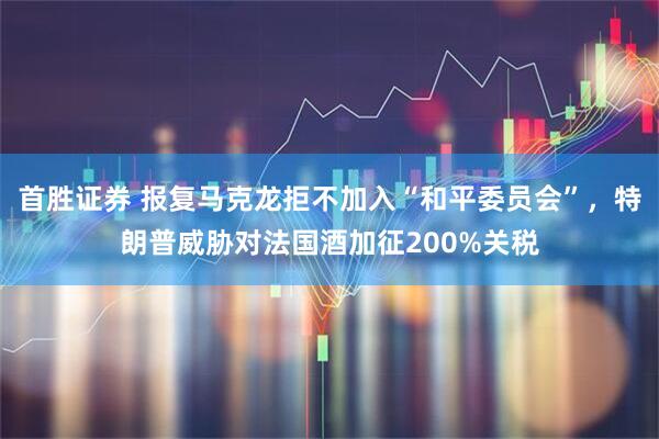 首胜证券 报复马克龙拒不加入“和平委员会”，特朗普威胁对法国酒加征200%关税