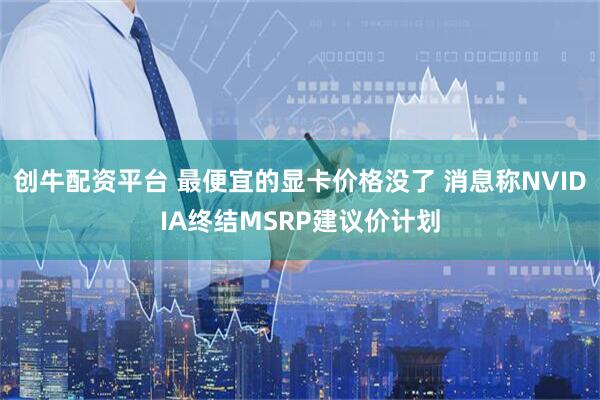 创牛配资平台 最便宜的显卡价格没了 消息称NVIDIA终结MSRP建议价计划