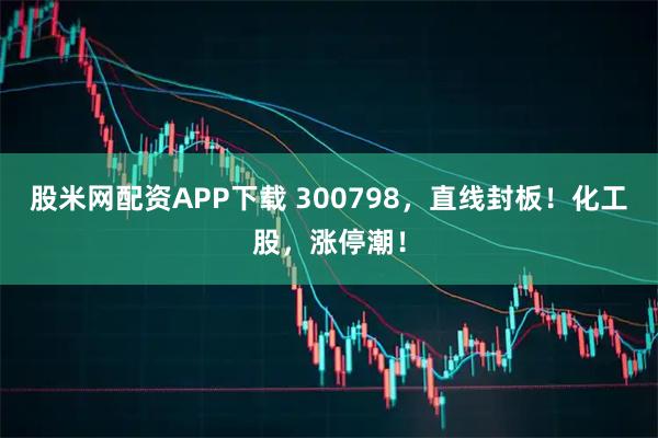 股米网配资APP下载 300798，直线封板！化工股，涨停潮！