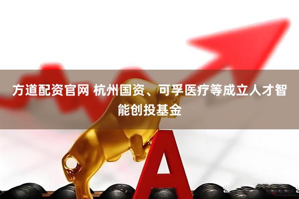方道配资官网 杭州国资、可孚医疗等成立人才智能创投基金