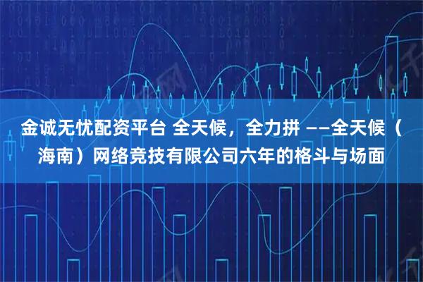 金诚无忧配资平台 全天候，全力拼 ——全天候（海南）网络竞技有限公司六年的格斗与场面