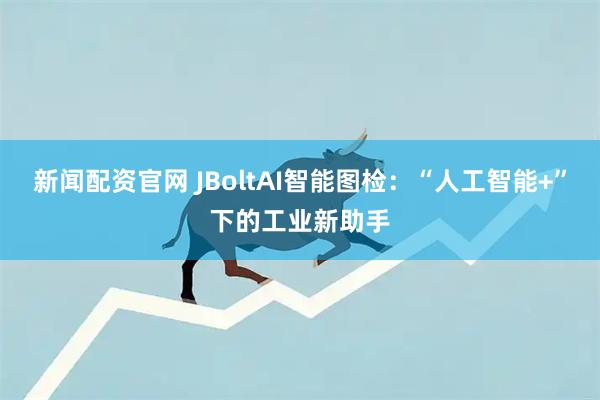 新闻配资官网 JBoltAI智能图检：“人工智能+”下的工业新助手