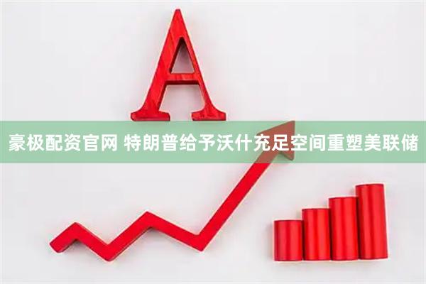 豪极配资官网 特朗普给予沃什充足空间重塑美联储